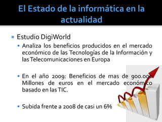    Estudio DigiWorld
     Analiza los beneficios producidos en el mercado
     económico de las Tecnologías de la Información y
     las Telecomunicaciones en Europa

     En el año 2009: Beneficios de mas de 900.000
     Millones de euros en el mercado económico
     basado en las TIC.

     Subida frente a 2008 de casi un 6%
                                                        4
 