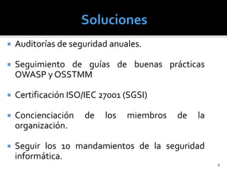    Auditorías de seguridad anuales.

   Seguimiento de guías de buenas prácticas
    OWASP y OSSTMM

   Certificación ISO/IEC 27001 (SGSI)

   Concienciación   de    los   miembros   de   la
    organización.

   Seguir los 10 mandamientos de la seguridad
    informática.
                                                      8
 