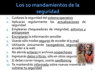 1. Cuidaras la seguridad del sistema operativo
2. Aplicaras regularmente las actualizaciones       de
      seguridad
3.    Emplearas chequeadores de integridad, antivirus y
      antispyware
4.    Encriptarás la información sensible
5.    Usarás sólo modos seguros de acceder al e-mail
6.    Utilizarás únicamente navegadores seguros para
      acceder a la web
7.    No abrirás enlaces ni archivos sospechosos
8.    Ingresarás datos críticos, sólo en sitios seguros
9.    Si debes correr riesgos, usarás sandboxing
10.   Te mantendrás informado sobre nuevas maneras de
      vulnerar tu seguridad                               9
 