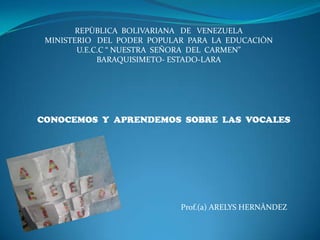 REPÙBLICA BOLIVARIANA DE VENEZUELA
 MINISTERIO DEL PODER POPULAR PARA LA EDUCACIÒN
        U.E.C.C “ NUESTRA SEÑORA DEL CARMEN”
             BARAQUISIMETO- ESTADO-LARA




CONOCEMOS Y APRENDEMOS SOBRE LAS VOCALES




                            Prof.(a) ARELYS HERNÀNDEZ
 
