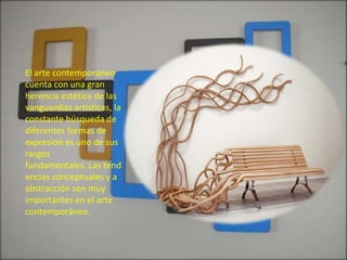 El arte contemporáneo
cuenta con una gran
herencia estética de las
vanguardias artísticas, la
constante búsqueda de
diferentes formas de
expresión es uno de sus
rasgos
fundamentales. Las tend
encias conceptuales y a
abstracción son muy
importantes en el arte
contemporáneo.
 