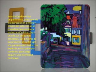 Wassily Kandinski fue
un pintor ruso, precursor de
la abstracciónen pintura y
teórico del arte, con él se
considera que comienza
la abstracción lírica. Aquí
una de sus obras mas
conocidas. Sus pinturas de
los primeros años del siglo
son paisajes ejecutados con
espátula, en un principio
sombríos, para luego
adquirir una intensidad
casi fauve.
 