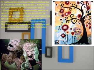 El cuestionamiento de los principios artísticos que
se inició en las últimas décadas del S. XIX tuvo una
influencia decisiva en la formación del espíritu
crítico propio del S XX. Esta revolución estética no
depende de los arbitrios de una generación de
artistas, ya que estos no hacen más que traducir las
concepciones intelectuales y sociales de un
momento histórico. Por tanto, son los cambios
filosóficos, científicos y políticos los que exigen del
arte una forma diferente de afrontar la realidad.
 