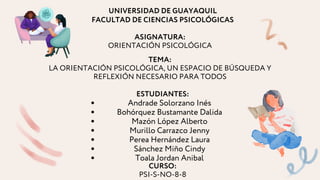 Andrade Solorzano Inés
Bohórquez Bustamante Dalida
Mazón López Alberto
Murillo Carrazco Jenny
Perea Hernández Laura
Sánchez Miño Cindy
Toala Jordan Anibal
ESTUDIANTES:
TEMA:
LA ORIENTACIÓN PSICOLÓGICA, UN ESPACIO DE BÚSQUEDA Y
REFLEXIÓN NECESARIO PARA TODOS
UNIVERSIDAD DE GUAYAQUIL
FACULTAD DE CIENCIAS PSICOLÓGICAS
ASIGNATURA:
ORIENTACIÓN PSICOLÓGICA
CURSO:
PSI-S-NO-8-8
 