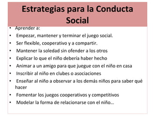 Estrategias para la Conducta Social Aprender a: Empezar, mantener y terminar el juego social. Ser flexible, cooperativo y a compartir. Mantener la soledad sin ofender a los otros Explicar lo que el niño debería haber hecho Animar a un amigo para que juegue con el niño en casa Inscribir al niño en clubes o asociaciones Enseñar al niño a observar a los demás niños para saber qué hacer Fomentar los juegos cooperativos y competitivos Modelar la forma de relacionarse con el niño… 