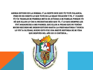 Ahora estudio en la normal y la gente dice que yo tuve palanca,
pero no es cierto lo que tuve es la gran vocación y fe, y cuando
yo ya trabaje mi primera meta es ayudar a mi familia porque yo
sé que ellos lo van a necesitar más que yo, y lo que siempre les
voy agradecer a mis padres, que ellos a pesar que no tenían
mucho recurso me dieron estudio hasta la preparatoria y nunca
lo voy a olvidar, bueno esto fue una breve historia de mi vida
que después del año 2013 continua…

 