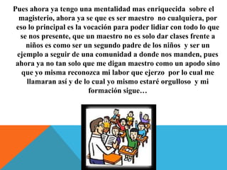 Pues ahora ya tengo una mentalidad mas enriquecida sobre el
magisterio, ahora ya se que es ser maestro no cualquiera, por
eso lo principal es la vocación para poder lidiar con todo lo que
se nos presente, que un maestro no es solo dar clases frente a
niños es como ser un segundo padre de los niños y ser un
ejemplo a seguir de una comunidad a donde nos manden, pues
ahora ya no tan solo que me digan maestro como un apodo sino
que yo misma reconozca mi labor que ejerzo por lo cual me
llamaran así y de lo cual yo mismo estaré orgulloso y mi
formación sigue…

 