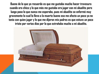 Bueno de lo que yo recuerdo es que me gustaba mucho hacer travesura
cuando era chico y lo que más me gustaba era jugar con mi abuelito pero
luego paso lo que nunca me esperaba, pues mi abuelito se enfermó muy
gravemente lo cual lo llevo a la muerte bueno eso me afecto un poco ya no
tenía con quien jugar y lo que me dijeron mis padres es que estuve un poco
triste por varios días por lo que extrañaba mucho a mi abuelito.

 