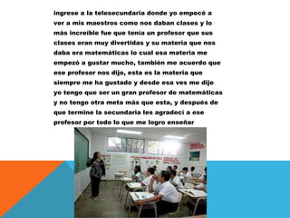ingrese a la telesecundaria donde yo empecé a
ver a mis maestros como nos daban clases y lo
más increíble fue que tenía un profesor que sus
clases eran muy divertidas y su materia que nos
daba era matemáticas lo cual esa materia me
empezó a gustar mucho, también me acuerdo que
ese profesor nos dijo, esta es la materia que
siempre me ha gustado y desde esa ves me dije
yo tengo que ser un gran profesor de matemáticas
y no tengo otra meta más que esta, y después de
que termine la secundaria les agradecí a ese
profesor por todo lo que me logro enseñar

 