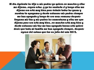 Al día siguiente les dije a mis padres yo quiero ser maestro y ellos
me dijeron, seguro estas, y yo les conteste si y luego ellos me
dijeron eso está muy bien pues échale todas las ganas y
nosotros te apoyamos y desde entonces mis padres siempre
me han apoyado y luego de eso unas semanas después
llegaron mis tíos y mis padres les comentaron y ellos me que
dijeron pues eso está muy bien, ser maestro está muy bien y
desde entonces mis tíos me han apoyado bueno esto quiere
decir que toda mi familia me han apoyado siempre, después
egrese del cobao que fue en julio del año 2012.

 