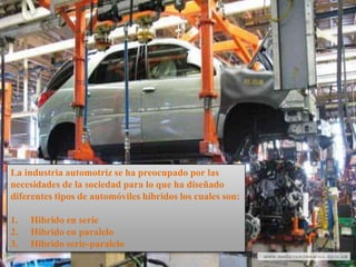 La industria automotriz se ha preocupado por las
necesidades de la sociedad para lo que ha diseñado
diferentes tipos de automóviles híbridos los cuales son:

1.   Hibrido en serie
2.   Hibrido en paralelo
3.   Hibrido serie-paralelo
 