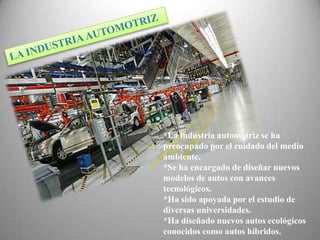 *La industria automotriz se ha
preocupado por el cuidado del medio
ambiente.
*Se ha encargado de diseñar nuevos
modelos de autos con avances
tecnológicos.
*Ha sido apoyada por el estudio de
diversas universidades.
*Ha diseñado nuevos autos ecológicos
conocidos como autos híbridos.
 