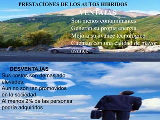 PRESTACIONES DE LOS AUTOS HIBRIDOS
                              VENTAJAS
                          Son menos contaminantes
                          Generan su propia energía
                          Mejora su avance tecnológico
                          Cuentan con una calidad de mayor
                          avance

    DESVENTAJAS
Sus costos son demasiado
elevados.
Aun no son tan promovidos
en la sociedad.
Al menos 2% de las personas
podría adquirirlos
 