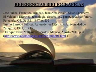 REFERENCIAS BIBLIOGRAFICAS
José Fullea, Francisco Trinidad, Juan Amasorrain, Mikel Sanzberro.
El Vehículo Eléctrico: tecnología, desarrollo y perspectivas de futuro.
Fernández Cd. De S.L, 1997, p. 232
Emilio Larrodé Pellicer. Automóviles Eléctricos. Universidad de
Zaragoza, 1997, p. 475.
: Enrique Celis. Vehículos Híbridos. México, Agosto 2011, p. 8
(http://www.automecanico.net/09/hibrido01.html )
 