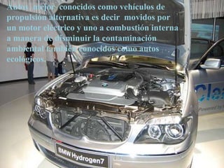 Autos mejor conocidos como vehículos de
propulsión alternativa es decir movidos por
un motor eléctrico y uno a combustión interna
a manera de disminuir la contaminación
ambiental también conocidos como autos
ecológicos.
 