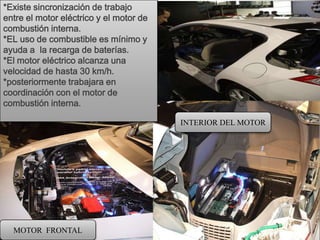 *Existe sincronización de trabajo
entre el motor eléctrico y el motor de
combustión interna.
*EL uso de combustible es mínimo y
ayuda a la recarga de baterías.
*El motor eléctrico alcanza una
velocidad de hasta 30 km/h.
*posteriormente trabajara en
coordinación con el motor de
combustión interna.

                                         INTERIOR DEL MOTOR




  MOTOR FRONTAL
 