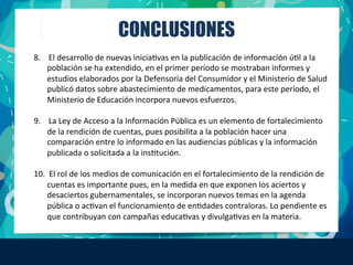 CONCLUSIONES
8.	
  	
  	
  	
  El	
  desarrollo	
  de	
  nuevas	
  iniciaFvas	
  en	
  la	
  publicación	
  de	
  información	
  úFl	
  a	
  la	
  
población	
  se	
  ha	
  extendido,	
  en	
  el	
  primer	
  período	
  se	
  mostraban	
  informes	
  y	
  
estudios	
  elaborados	
  por	
  la	
  Defensoría	
  del	
  Consumidor	
  y	
  el	
  Ministerio	
  de	
  Salud	
  
publicó	
  datos	
  sobre	
  abastecimiento	
  de	
  medicamentos,	
  para	
  este	
  período,	
  el	
  
Ministerio	
  de	
  Educación	
  incorpora	
  nuevos	
  esfuerzos.	
  
	
  
9.	
  	
  	
  	
  La	
  Ley	
  de	
  Acceso	
  a	
  la	
  Información	
  Pública	
  es	
  un	
  elemento	
  de	
  fortalecimiento	
  
de	
  la	
  rendición	
  de	
  cuentas,	
  pues	
  posibilita	
  a	
  la	
  población	
  hacer	
  una	
  
comparación	
  entre	
  lo	
  informado	
  en	
  las	
  audiencias	
  públicas	
  y	
  la	
  información	
  
publicada	
  o	
  solicitada	
  a	
  la	
  insFtución.	
  
10.	
  	
  El	
  rol	
  de	
  los	
  medios	
  de	
  comunicación	
  en	
  el	
  fortalecimiento	
  de	
  la	
  rendición	
  de	
  
cuentas	
  es	
  importante	
  pues,	
  en	
  la	
  medida	
  en	
  que	
  exponen	
  los	
  aciertos	
  y	
  
desaciertos	
  gubernamentales,	
  se	
  incorporan	
  nuevos	
  temas	
  en	
  la	
  agenda	
  
pública	
  o	
  acFvan	
  el	
  funcionamiento	
  de	
  enFdades	
  contraloras.	
  Lo	
  pendiente	
  es	
  
que	
  contribuyan	
  con	
  campañas	
  educaFvas	
  y	
  divulgaFvas	
  en	
  la	
  materia.	
  
 