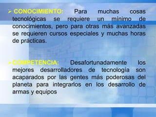  CONOCIMIENTO: Para muchas cosas 
tecnológicas se requiere un mínimo de 
conocimientos, pero para otras más avanzadas 
se requieren cursos especiales y muchas horas 
de prácticas. 
COMPETENCIA: Desafortunadamente los 
mejores desarrolladores de tecnología son 
acaparados por las gentes más poderosas del 
planeta para integrarlos en los desarrollo de 
armas y equipos 
 
