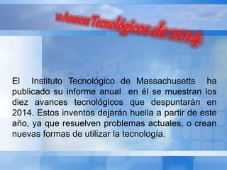 El Instituto Tecnológico de Massachusetts ha 
publicado su informe anual en él se muestran los 
diez avances tecnológicos que despuntarán en 
2014. Estos inventos dejarán huella a partir de este 
año, ya que resuelven problemas actuales, o crean 
nuevas formas de utilizar la tecnología. 
 