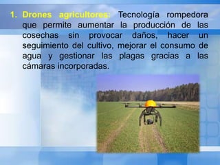 1. Drones agricultores: Tecnología rompedora 
que permite aumentar la producción de las 
cosechas sin provocar daños, hacer un 
seguimiento del cultivo, mejorar el consumo de 
agua y gestionar las plagas gracias a las 
cámaras incorporadas. 
 
