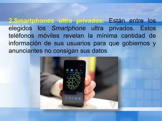 2.Smartphones ultra privados: Están entre los 
elegidos los Smartphone ultra privados. Estos 
teléfonos móviles revelan la mínima cantidad de 
información de sus usuarios para que gobiernos y 
anunciantes no consigan sus datos. 
 