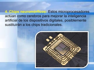 4. Chips neuromórficos: Estos microprocesadores 
actúan como cerebros para mejorar la inteligencia 
artificial de los dispositivos digitales, posiblemente 
sustituirán a los chips tradicionales. 
 