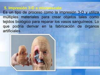 Es un tipo de proceso como la impresión 3-D y utiliza 
múltiples materiales para crear objetos tales como 
tejidos biológico para reparar los vasos sanguíneos. Lo 
que podría derivar en la fabricación de órganos 
artificiales. 
. 
5. Impresión 3-D a microescala: 
 