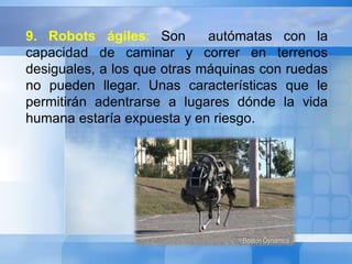 9. Robots ágiles: Son autómatas con la 
capacidad de caminar y correr en terrenos 
desiguales, a los que otras máquinas con ruedas 
no pueden llegar. Unas características que le 
permitirán adentrarse a lugares dónde la vida 
humana estaría expuesta y en riesgo. 
 