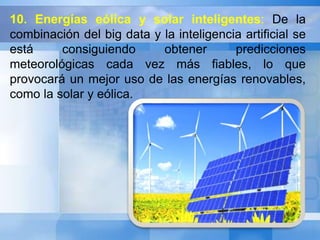 10. Energías eólica y solar inteligentes: De la 
combinación del big data y la inteligencia artificial se 
está consiguiendo obtener predicciones 
meteorológicas cada vez más fiables, lo que 
provocará un mejor uso de las energías renovables, 
como la solar y eólica. 
 