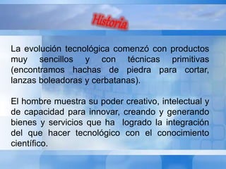 La evolución tecnológica comenzó con productos 
muy sencillos y con técnicas primitivas 
(encontramos hachas de piedra para cortar, 
lanzas boleadoras y cerbatanas). 
El hombre muestra su poder creativo, intelectual y 
de capacidad para innovar, creando y generando 
bienes y servicios que ha logrado la integración 
del que hacer tecnológico con el conocimiento 
científico. 
 