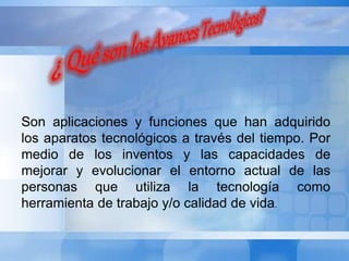 Son aplicaciones y funciones que han adquirido 
los aparatos tecnológicos a través del tiempo. Por 
medio de los inventos y las capacidades de 
mejorar y evolucionar el entorno actual de las 
personas que utiliza la tecnología como 
herramienta de trabajo y/o calidad de vida. 
 