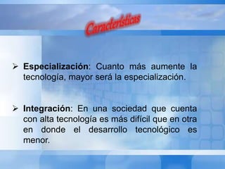  Especialización: Cuanto más aumente la 
tecnología, mayor será la especialización. 
 Integración: En una sociedad que cuenta 
con alta tecnología es más difícil que en otra 
en donde el desarrollo tecnológico es 
menor. 
 