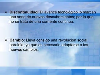  Discontinuidad: El avance tecnológico lo marcan 
una serie de nuevos descubrimientos; por lo que 
no se trata de una corriente continua. 
 Cambio: Lleva consigo una revolución social 
paralela, ya que es necesario adaptarse a los 
nuevos cambios. 
 