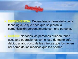  DEPENDENCIA: Dependemos demasiado de la 
tecnología, lo que hace que se pierda la 
comunicación personalmente con una persona. 
 COSTO: No todas las personas pueden tener 
acceso a operaciones con el uso de tecnología 
debido al alto costo de las clínicas que los tienen 
así como de los médicos que los operan. 
 
