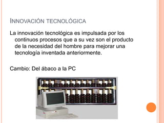 INNOVACIÓN TECNOLÓGICA
La innovación tecnológica es impulsada por los
  continuos procesos que a su vez son el producto
  de la necesidad del hombre para mejorar una
  tecnología inventada anteriormente.

Cambio: Del ábaco a la PC
 