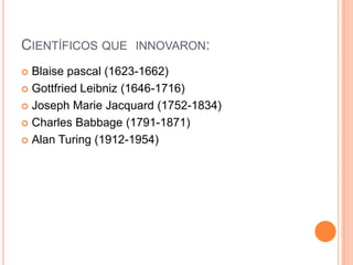 CIENTÍFICOS QUE INNOVARON:
 Blaise pascal (1623-1662)
 Gottfried Leibniz (1646-1716)

 Joseph Marie Jacquard (1752-1834)

 Charles Babbage (1791-1871)

 Alan Turing (1912-1954)
 