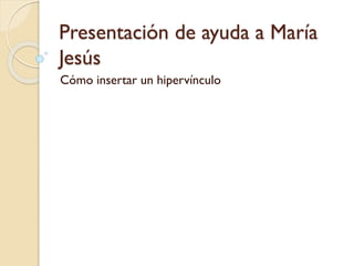 Presentación de ayuda a María
Jesús
Cómo insertar un hipervínculo

 