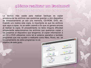 La técnica más usada para realizar backups es copiar
simplemente los archivos que queremos guardar a otro dispositivo
de almacenamiento ya sea una memoria, CD-ROM, DVD, etc.
Cuando uno realiza esta copia, lo importante es que los archivos
que vaya a copiar, no se estén usando a fin que no genere errores
al realizar la copia. El procedimiento no tiene ninguna dificultad
simplemente seleccionamos los archivos que queremos copiar y
los pasamos al dispositivo que tengamos; al copiar información a
un CD o DVD utilizamos como tal el sistema operativo o también
programas que nos ayudan a realizarlo como Nero, Roxio, etc. (el
funcionamiento de estos programas no es
objetivo de esta guía).

 