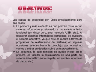 Las copias de seguridad son útiles principalmente para
dos cosas:
 La primera y más evidente es que permite restaurar un
sistema informático y retornarlo a un estado anterior
funcional (un disco duro, una memoria USB, etc.). Al
restaurar sistemas informáticos completos, se involucra
el sistema operativo, ya que este se realiza a través de
programas de restauración del sistema; en algunas
ocasiones esto es bastante complejo, por lo cual no
vamos a entrar en detalles sobre este procedimiento.
 La segunda, la cual también se puede incluir en la
primera, es facilitar la restauración de una parte del
sistema informático (una carpeta, un archivo, una base
de datos, etc.).

 