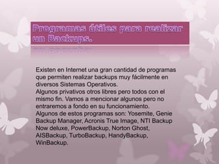 Existen en Internet una gran cantidad de programas
que permiten realizar backups muy fácilmente en
diversos Sistemas Operativos.
Algunos privativos otros libres pero todos con el
mismo fin. Vamos a mencionar algunos pero no
entraremos a fondo en su funcionamiento.
Algunos de estos programas son: Yosemite, Genie
Backup Manager, Acronis True Image, NTI Backup
Now deluxe, PowerBackup, Norton Ghost,
AISBackup, TurboBackup, HandyBackup,
WinBackup.

 