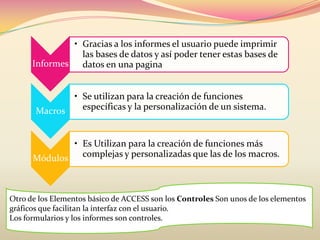 Informes
• Gracias a los informes el usuario puede imprimir
las bases de datos y así poder tener estas bases de
datos en una pagina
Macros
• Se utilizan para la creación de funciones
específicas y la personalización de un sistema.
Módulos
• Es Utilizan para la creación de funciones más
complejas y personalizadas que las de los macros.
Otro de los Elementos básico de ACCESS son los Controles Son unos de los elementos
gráficos que facilitan la interfaz con el usuario.
Los formularios y los informes son controles.
 