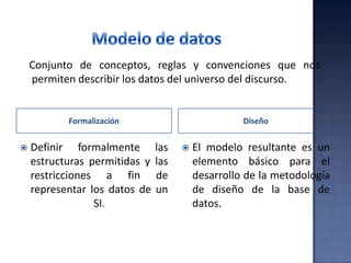 Formalización Diseño
 Definir formalmente las
estructuras permitidas y las
restricciones a fin de
representar los datos de un
SI.
 El modelo resultante es un
elemento básico para el
desarrollo de la metodología
de diseño de la base de
datos.
Conjunto de conceptos, reglas y convenciones que nos
permiten describir los datos del universo del discurso.
 