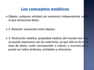  Objeto: cualquier entidad con existencia independiente sobre
el que almacenan datos.
 2. Relación: asociación entre objetos.
 3. Restricción estática: propiedad estática del mundo real que
no puede expresarse con los anteriores, ya que sólo se da en la
base de datos; suele corresponder a valores u ocurrencias, y
puede ser sobre atributos, entidades y relaciones.
 