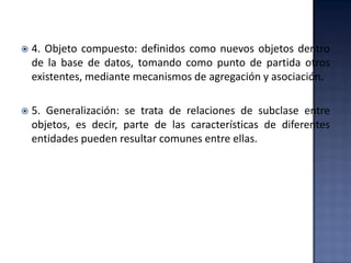  4. Objeto compuesto: definidos como nuevos objetos dentro
de la base de datos, tomando como punto de partida otros
existentes, mediante mecanismos de agregación y asociación.
 5. Generalización: se trata de relaciones de subclase entre
objetos, es decir, parte de las características de diferentes
entidades pueden resultar comunes entre ellas.
 
