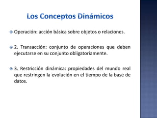  Operación: acción básica sobre objetos o relaciones.
 2. Transacción: conjunto de operaciones que deben
ejecutarse en su conjunto obligatoriamente.
 3. Restricción dinámica: propiedades del mundo real
que restringen la evolución en el tiempo de la base de
datos.
 