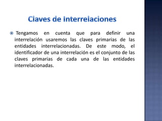  Tengamos en cuenta que para definir una
interrelación usaremos las claves primarias de las
entidades interrelacionadas. De este modo, el
identificador de una interrelación es el conjunto de las
claves primarias de cada una de las entidades
interrelacionadas.
 