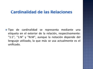  Tipo de cardinalidad se representa mediante una
etiqueta en el exterior de la relación, respectivamente:
"1:1", "1:N" y "N:M", aunque la notación depende del
lenguaje utilizado, la que más se usa actualmente es el
unificado.
 