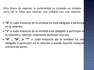 Otra forma de expresar la cardinalidad es situando un símbolo
cerca de la línea que conecta una entidad con una relación:
 "0" si cada instancia de la entidad no está obligada a participar
en la relación.
 "1" si toda instancia de la entidad está obligada a participar en
la relación y, además, solamente participa una vez.
 "N" , "M", ó "*" si cada instancia de la entidad no está
obligada a participar en la relación y puede hacerlo cualquier
número de veces.
 