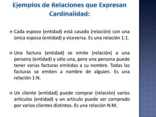  Cada esposo (entidad) está casado (relación) con una
única esposa (entidad) y viceversa. Es una relación 1:1.
 Una factura (entidad) se emite (relación) a una
persona (entidad) y sólo una, pero una persona puede
tener varias facturas emitidas a su nombre. Todas las
facturas se emiten a nombre de alguien. Es una
relación 1:N.
 Un cliente (entidad) puede comprar (relación) varios
artículos (entidad) y un artículo puede ser comprado
por varios clientes distintos. Es una relación N:M.
 
