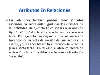  Las relaciones también pueden tener atributos
asociados. Se representan igual que los atributos de
las entidades. Un ejemplo típico son las relaciones de
tipo "histórico" donde debe constar una fecha o una
hora. Por ejemplo, supongamos que es necesario
hacer constar la fecha de emisión de una factura a un
cliente, y que es posible emitir duplicados de la factura
(con distinta fecha). En tal caso, el atributo "Fecha de
emisión" de la factura debería colocarse en la relación
"se emite".
 